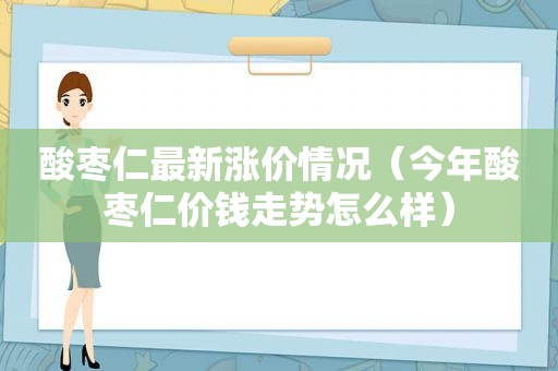 酸枣仁最新涨价情况（今年酸枣仁价钱走势怎么样）