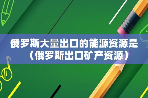 俄罗斯大量出口的能源资源是（俄罗斯出口矿产资源）