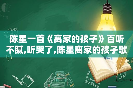 陈星一首《离家的孩子》百听不腻,听哭了,陈星离家的孩孑歌词