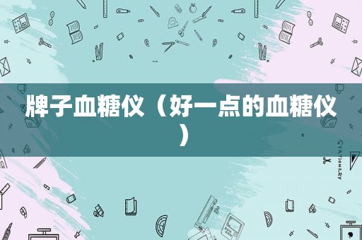 牌子血糖仪（好一点的血糖仪）