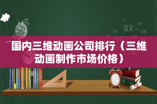 国内三维动画公司排行（三维动画制作市场价格）