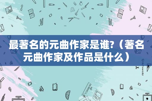 最著名的元曲作家是谁?（著名元曲作家及作品是什么）