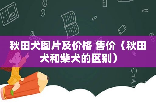 秋田犬图片及价格 售价（秋田犬和柴犬的区别）