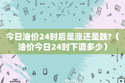 今日油价24时后是涨还是跌?（油价今日24时下调多少）