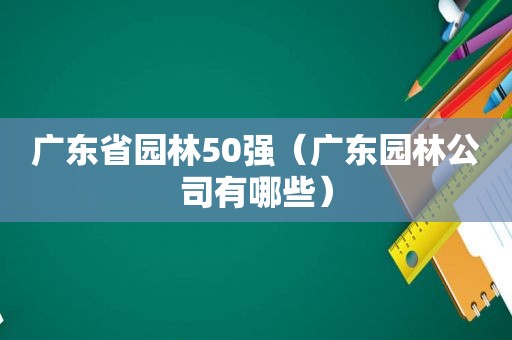 广东省园林50强（广东园林公司有哪些）