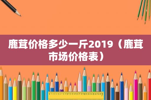 鹿茸价格多少一斤2019（鹿茸市场价格表）