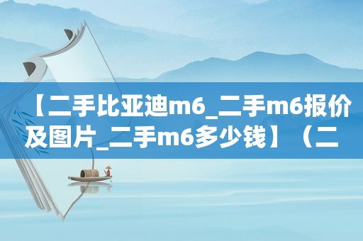 【二手比亚迪m6_二手m6报价及图片_二手m6多少钱】（二手比亚迪m6最新报价）