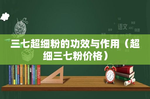 三七超细粉的功效与作用（超细三七粉价格）