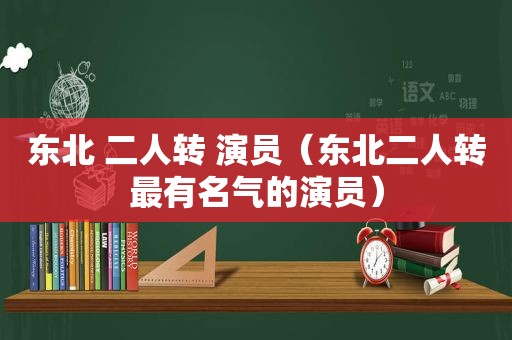 东北 二人转 演员（东北二人转最有名气的演员）