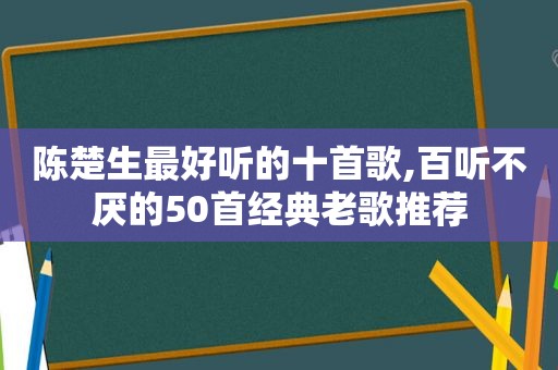 陈楚生最好听的十首歌,百听不厌的50首经典老歌推荐