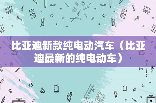 比亚迪新款纯电动汽车（比亚迪最新的纯电动车）