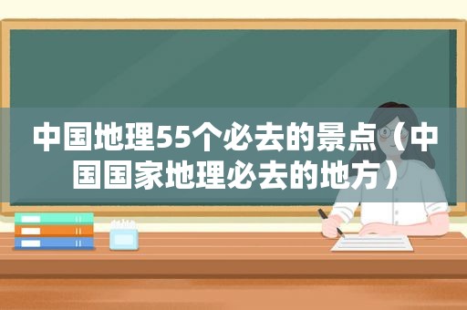 中国地理55个必去的景点（中国国家地理必去的地方）