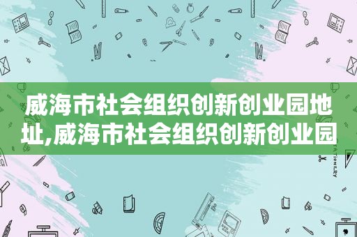 威海市社会组织创新创业园地址,威海市社会组织创新创业园招聘