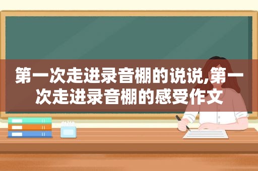 第一次走进录音棚的说说,第一次走进录音棚的感受作文