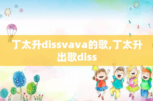 丁太升dissvava的歌,丁太升出歌diss