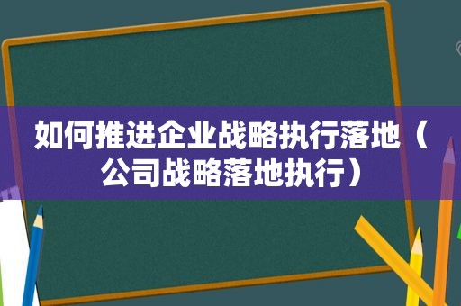 如何推进企业战略执行落地（公司战略落地执行）