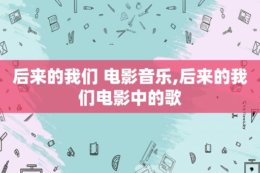 后来的我们 电影音乐,后来的我们电影中的歌