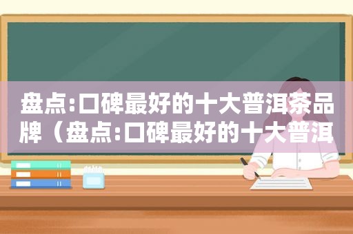 盘点:口碑最好的十大普洱茶品牌（盘点:口碑最好的十大普洱茶品牌有哪些）