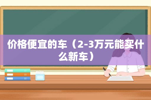 价格便宜的车（2-3万元能买什么新车）