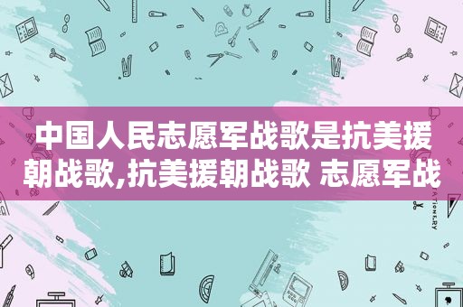 中国人民志愿军战歌是抗美援朝战歌,抗美援朝战歌 志愿军战歌