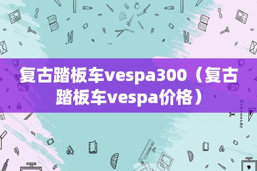 复古踏板车vespa300（复古踏板车vespa价格）