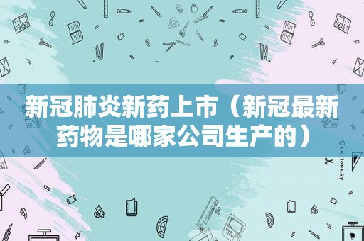 新冠肺炎新药上市（新冠最新药物是哪家公司生产的）