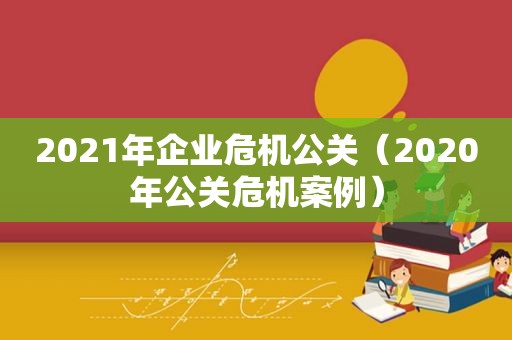 2021年企业危机公关（2020年公关危机案例）