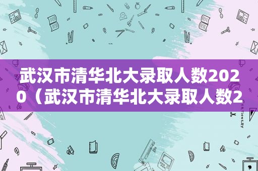 武汉市清华北大录取人数2020（武汉市清华北大录取人数2021）