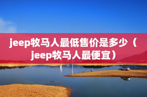 jeep牧马人最低售价是多少（jeep牧马人最便宜）