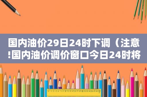 国内油价29日24时下调（注意!国内油价调价窗口今日24时将再开启）