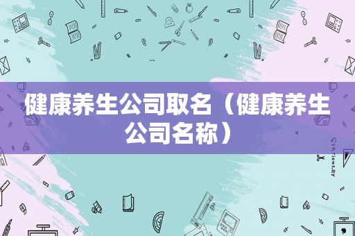 健康养生公司取名（健康养生公司名称）