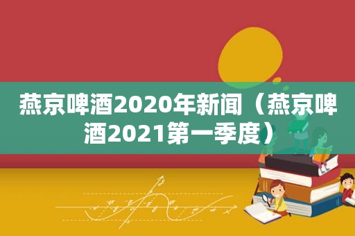 燕京啤酒2020年新闻（燕京啤酒2021第一季度）