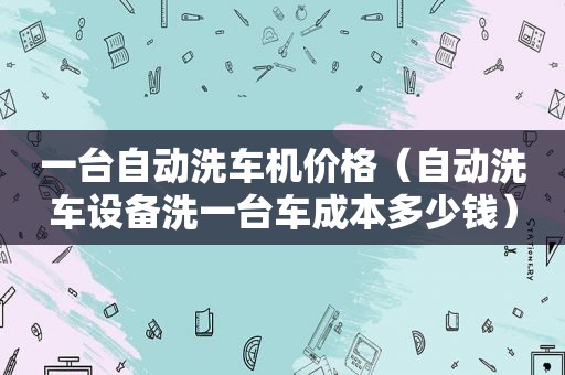 一台自动洗车机价格（自动洗车设备洗一台车成本多少钱）