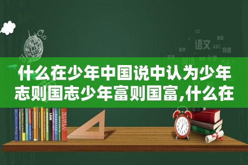 什么在少年中国说中认为少年志则国志少年富则国富,什么在少年中国说