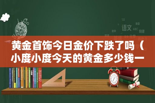 黄金首饰今日金价下跌了吗（小度小度今天的黄金多少钱一克）