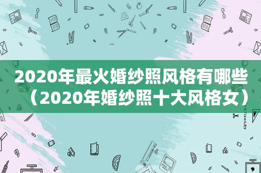 2020年最火婚纱照风格有哪些（2020年婚纱照十大风格女）