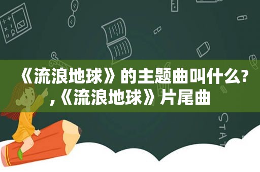 《流浪地球》的主题曲叫什么?,《流浪地球》片尾曲