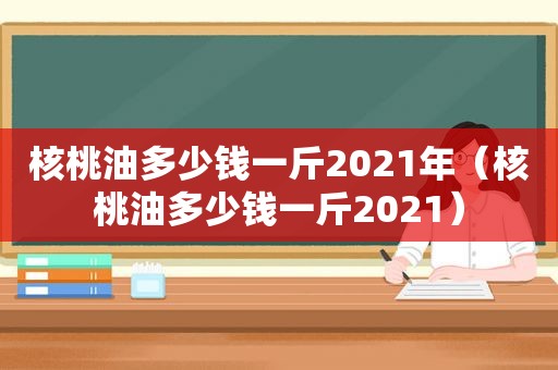 核桃油多少钱一斤2021年（核桃油多少钱一斤2021）