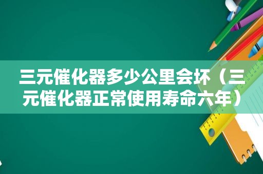 三元催化器多少公里会坏（三元催化器正常使用寿命六年）