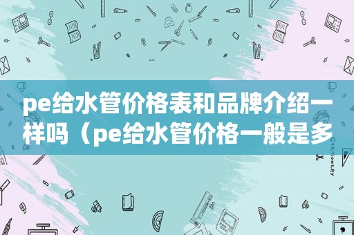 pe给水管价格表和品牌介绍一样吗（pe给水管价格一般是多少）