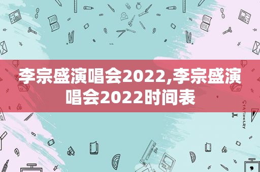 李宗盛演唱会2022,李宗盛演唱会2022时间表