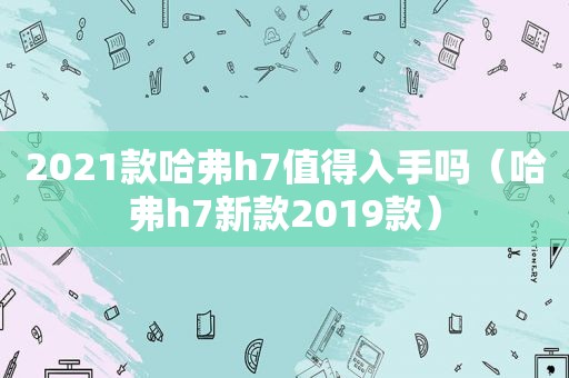 2021款哈弗h7值得入手吗（哈弗h7新款2019款）