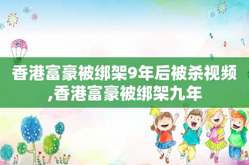 香港富豪被绑架9年后被杀视频,香港富豪被绑架九年