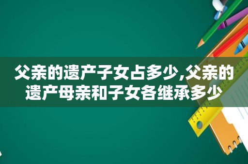 父亲的遗产子女占多少,父亲的遗产母亲和子女各继承多少