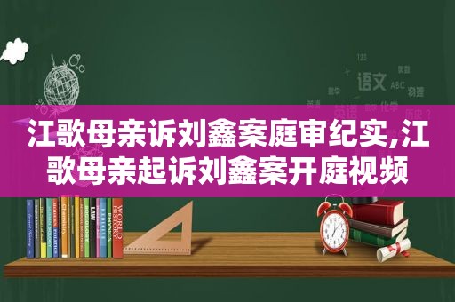 江歌母亲诉刘鑫案庭审纪实,江歌母亲起诉刘鑫案开庭视频