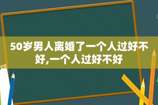 50岁男人离婚了一个人过好不好,一个人过好不好