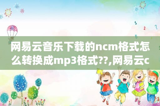 网易云音乐下载的ncm格式怎么转换成mp3格式??,网易云cloudmusic.ncm怎么转换成mp3