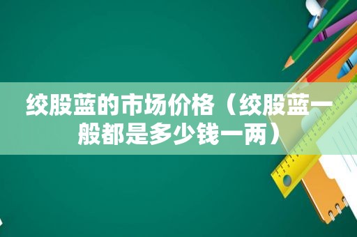 绞股蓝的市场价格（绞股蓝一般都是多少钱一两）