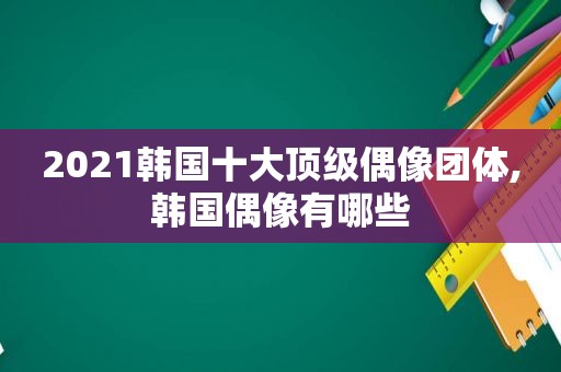 2021韩国十大顶级偶像团体,韩国偶像有哪些