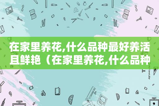 在家里养花,什么品种最好养活且鲜艳（在家里养花,什么品种最好养活且鲜艳的花）